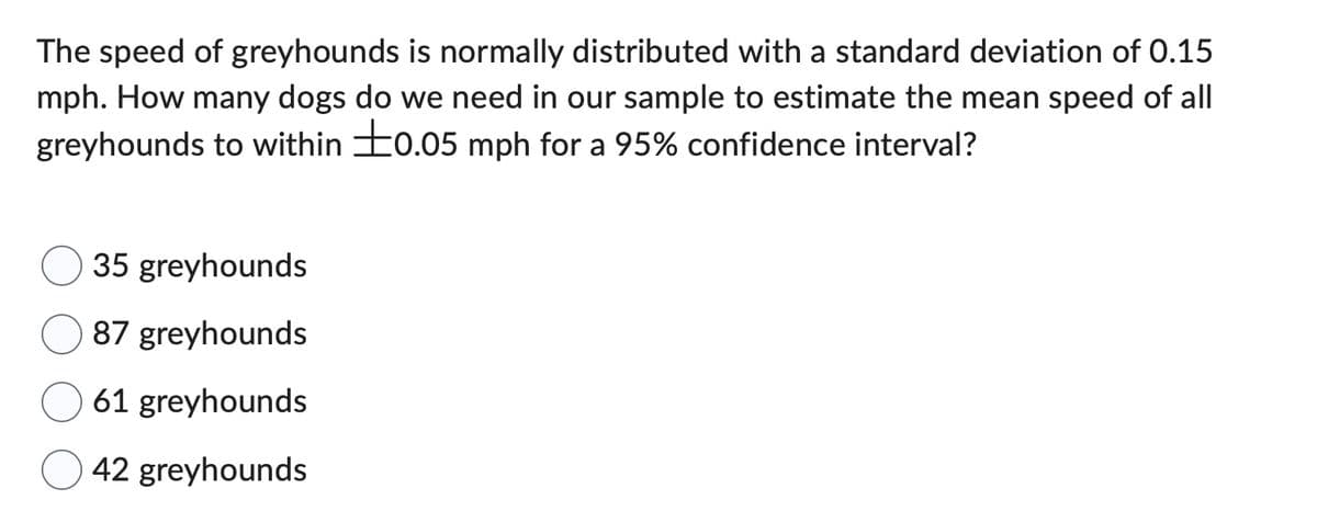 The speed of greyhounds is normally distributed with a standard deviation of 0.15
mph. How many dogs do we need in our sample to estimate the mean speed of all
greyhounds to within 0.05 mph for a 95% confidence interval?
35 greyhounds
87 greyhounds
61 greyhounds
42 greyhounds