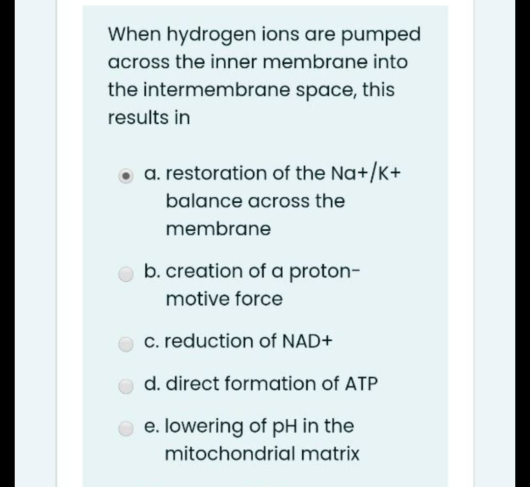 When hydrogen ions are pumped
across the inner membrane into
the intermembrane space, this
results in
a. restoration of the Na+/K+
balance across the
membrane
b. creation of a proton-
motive force
c. reduction of NAD+
d. direct formation of ATP
e. lowering of pH in the
mitochondrial matrix
