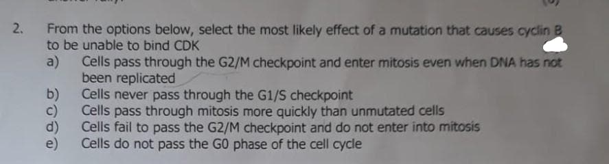 2.
From the options below, select the most likely effect of a mutation that causes cyclin B
to be unable to bind CDK
Cells pass through the G2/M checkpoint and enter mitosis even when DNA has not
a)
been replicated
b)
Cells never pass through the G1/S checkpoint
c)
Cells pass through mitosis more quickly than unmutated cells
d)
Cells fail to pass the G2/M checkpoint and do not enter into mitosis
Cells do not pass the GO phase of the cell cycle
e)

