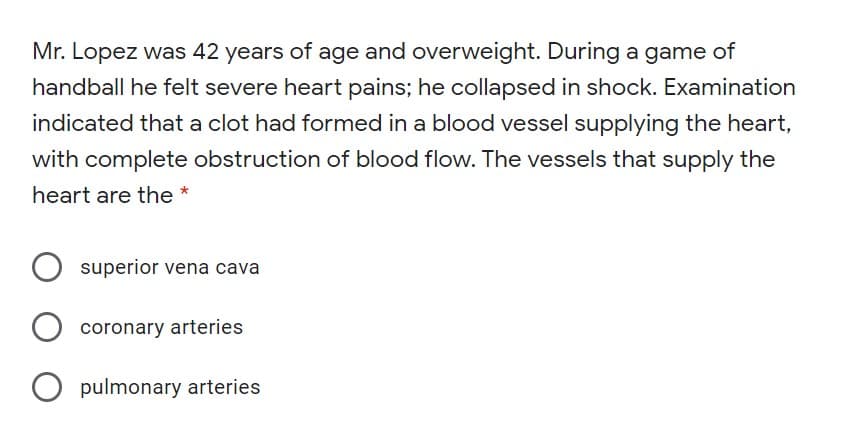 Mr. Lopez was 42 years of age and overweight. During a game of
handball he felt severe heart pains; he collapsed in shock. Examination
indicated that a clot had formed in a blood vessel supplying the heart,
with complete obstruction of blood flow. The vessels that supply the
heart are the
*
superior vena cava
coronary arteries
O pulmonary arteries
