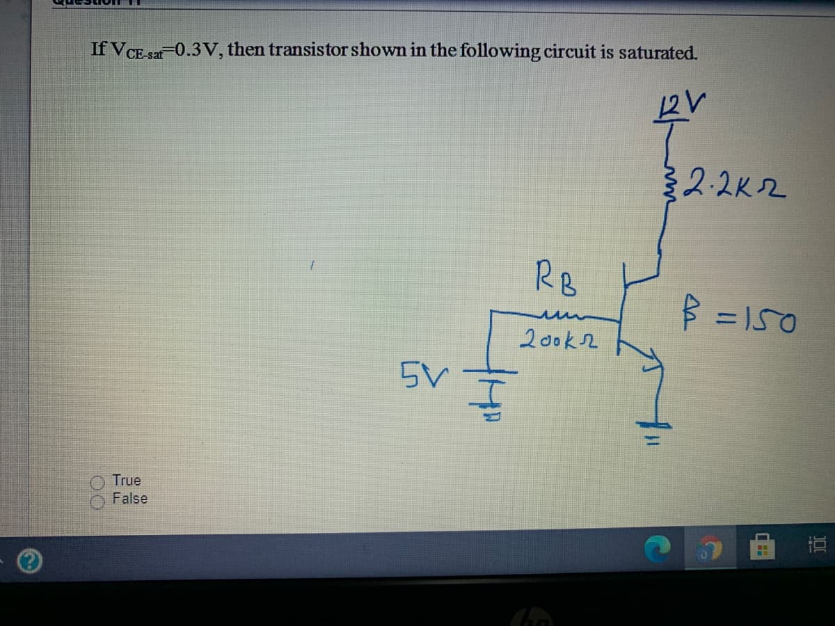 If VCE-sat-0.3 V, then transistor shown in the following circuit is saturated.
СЕ.
12V
2.2K2
RB
3 = 150
200k2
5V
True
False
直
