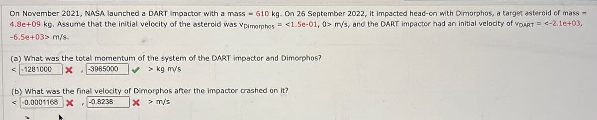 On November 2021, NASA launched a DART impactor with a mass = 610 kg. On 26 September 2022, it impacted head-on with Dimorphos, a target asteroid of mass =
4.8e+09 kg. Assume that the initial velocity of the asteroid was VDimorphos =<1.5e-01, 0> m/s, and the DART impactor had an initial velocity of VDART = <-2.1e+03,
-6.5e+03> m/s.
(a) What was the total momentum of the system of the DART impactor and Dimorphos?
<-1281000
-3965000
> kg m/s
(b) What was the final velocity of Dimorphos after the impactor crashed on it?
<-0.0001168 X -0.8238
X > m/s