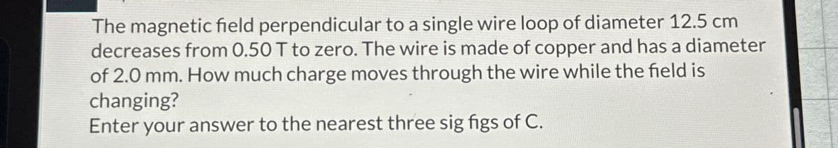 The magnetic field perpendicular to a single wire loop of diameter 12.5 cm
decreases from 0.50 T to zero. The wire is made of copper and has a diameter
of 2.0 mm. How much charge moves through the wire while the field is
changing?
Enter your answer to the nearest three sig figs of C.
