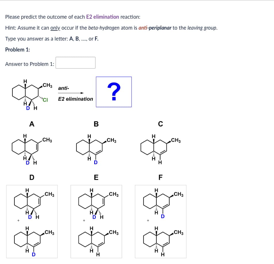 Please predict the outcome of each E2 elimination reaction:
Hint: Assume it can only occur if the beta-hydrogen atom is anti-periplanar to the leaving group.
Type you answer as a letter: A, B, ..., or F.
Problem 1:
Answer to Problem 1:
H
CH3
anti-
?
'CI
E2 elimination
די
H
DH
A
B
с
H
H
H
CH3
CH3
CH3
די
D
D
E
F
H
H
H
CH3
CH3
CH3
DH
H
H
CH3
CH3
CH3
A
A
H
DH
$
H