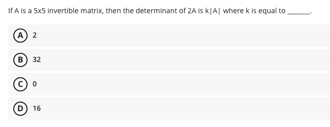 If A is a 5x5 invertible matrix, then the determinant of 2A is k|A| where k is equal to
A) 2
B) 32
(D) 16