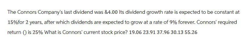The Connors Company's last dividend was &4.00 Its dividend growth rate is expected to be constant at
15% for 2 years, after which dividends are expected to grow at a rate of 9% forever. Connors' required
return() is 25% What is Connors' current stock price? 19.06 23.91 37.96 30.13 55.26