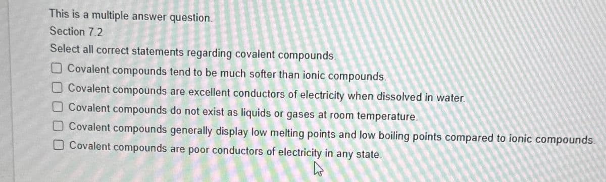 This is a multiple answer question.
Section 7.2
Select all correct statements regarding covalent compounds.
Covalent compounds tend to be much softer than ionic compounds.
Covalent compounds are excellent conductors of electricity when dissolved in water.
Covalent compounds do not exist as liquids or gases at room temperature.
Covalent compounds generally display low melting points and low boiling points compared to ionic compounds.
Covalent compounds are poor conductors of electricity in any state.