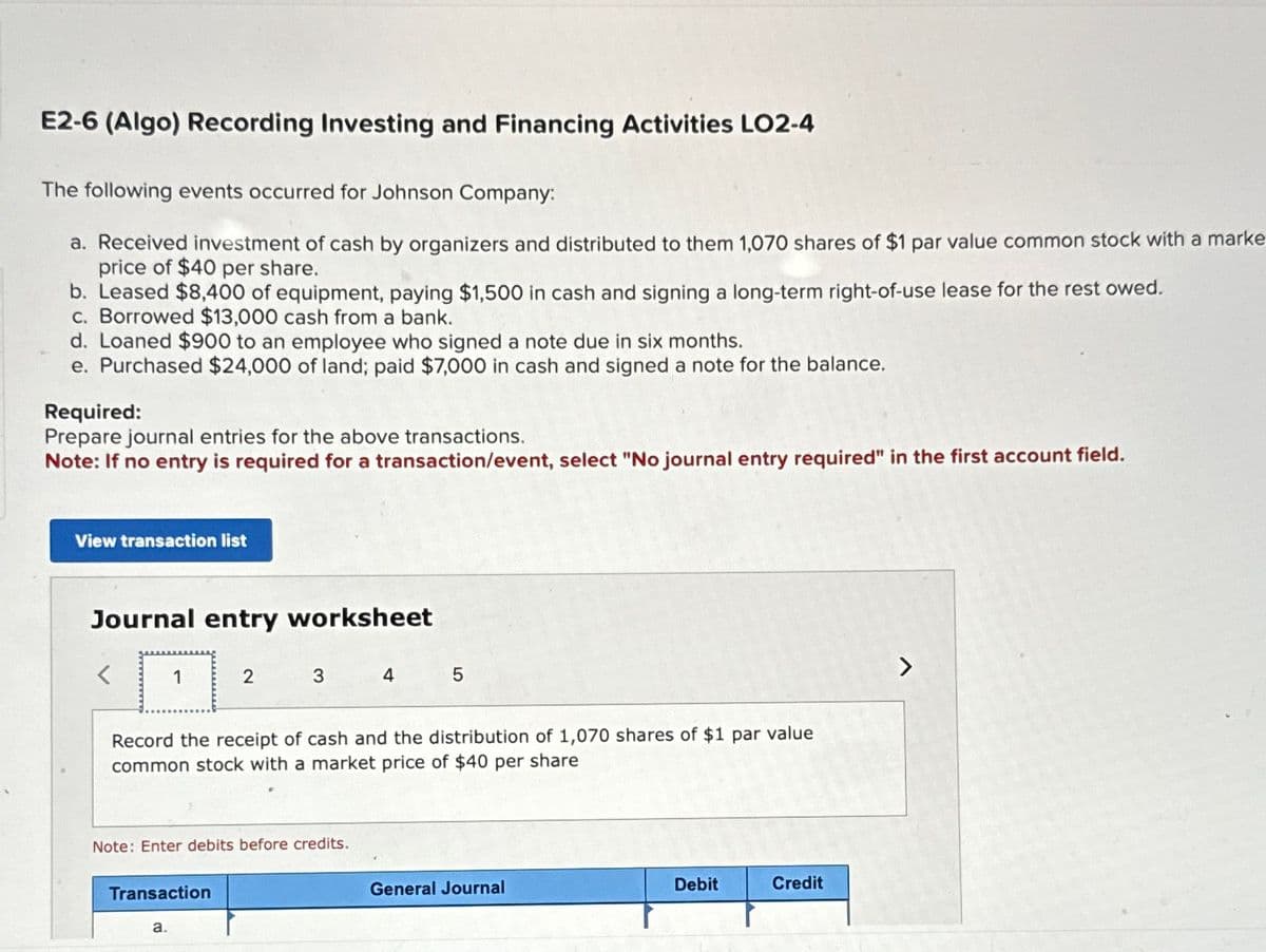 E2-6 (Algo) Recording Investing and Financing Activities LO2-4
The following events occurred for Johnson Company:
a. Received investment of cash by organizers and distributed to them 1,070 shares of $1 par value common stock with a marke
price of $40 per share.
b. Leased $8,400 of equipment, paying $1,500 in cash and signing a long-term right-of-use lease for the rest owed.
c. Borrowed $13,000 cash from a bank.
d. Loaned $900 to an employee who signed a note due in six months.
e. Purchased $24,000 of land; paid $7,000 in cash and signed a note for the balance.
Required:
Prepare journal entries for the above transactions.
Note: If no entry is required for a transaction/event, select "No journal entry required" in the first account field.
View transaction list
Journal entry worksheet
1
2
3
4
5
Record the receipt of cash and the distribution of 1,070 shares of $1 par value
common stock with a market price of $40 per share
Note: Enter debits before credits.
Transaction
a.
General Journal
Debit
Credit