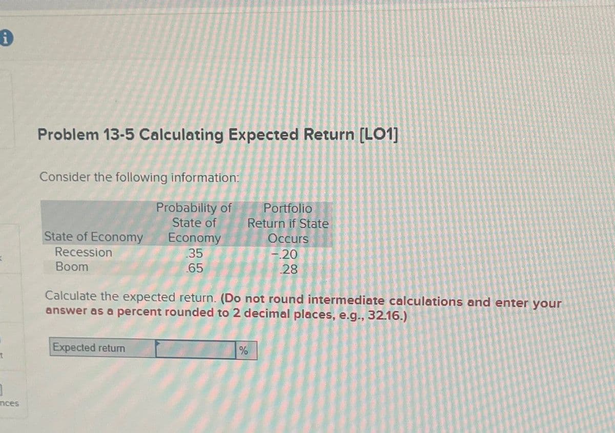 A
Problem 13-5 Calculating Expected Return [LO1]
Consider the following information:
State of Economy
Recession
Boom
Probability of
Portfolio
State of
Return if State
Occurs
-.20
.28
Economy
.35
.65
Calculate the expected return. (Do not round intermediate calculations and enter your
answer as a percent rounded to 2 decimal places, e.g., 32.16.)
Expected return
t
]
nces
%