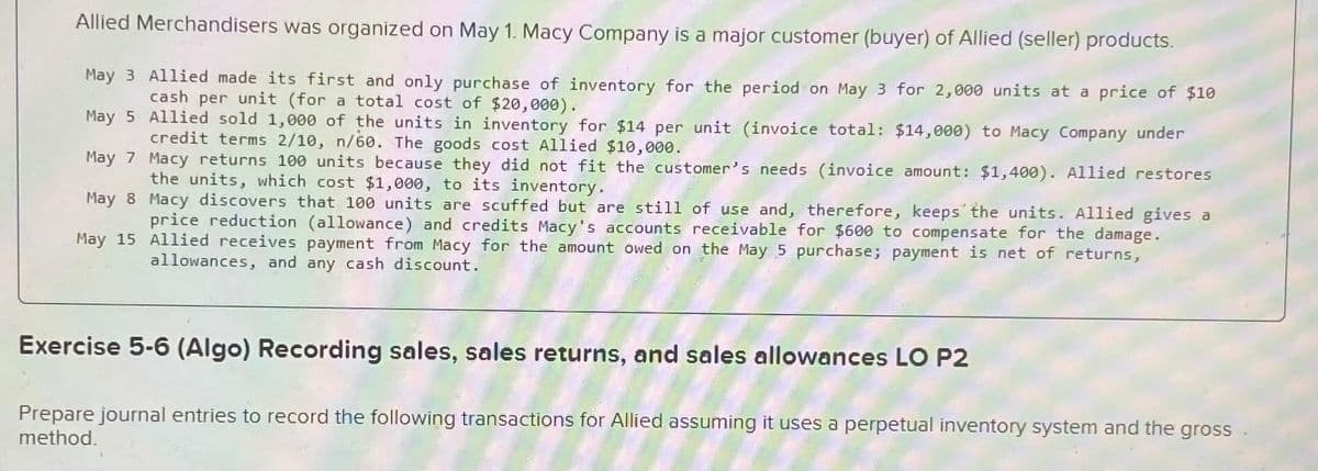 Allied Merchandisers was organized on May 1. Macy Company is a major customer (buyer) of Allied (seller) products.
May 3 Allied made its first and only purchase of inventory for the period on May 3 for 2,000 units at a price of $10
cash per unit (for a total cost of $20,000).
May 5
Allied sold 1,000 of the units in inventory for $14 per unit (invoice total: $14,000) to Macy Company under
credit terms 2/10, n/60. The goods cost Allied $10,000.
May 7
Macy returns 100 units because they did not fit the customer's needs (invoice amount: $1,400). Allied restores
the units, which cost $1,000, to its inventory.
May 8
Macy discovers that 100 units are scuffed but are still of use and, therefore, keeps the units. Allied gives a
price reduction (allowance) and credits Macy's accounts receivable for $600 to compensate for the damage.
Allied receives payment from Macy for the amount owed on the May 5 purchase; payment is net of returns,
allowances, and any cash discount.
May 15
Exercise 5-6 (Algo) Recording sales, sales returns, and sales allowances LO P2
Prepare journal entries to record the following transactions for Allied assuming it uses a perpetual inventory system and the gross
method.