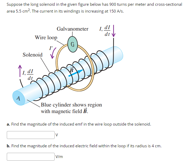 Suppose the long solenoid in the given figure below has 900 turns per meter and cross-sectional
area 5.5 cm?. The current in its windings is increasing at 150 A/s.
I,
dt V
Galvanometer
Wire loop
Solenoid
dI
dt
A
Blue cylinder shows region
with magnetic field B.
a. Find the magnitude of the induced emf in the wire loop outside the solenoid.
b. Find the magnitude of the induced electric field within the loop if its radius is 4 cm.
V/m
