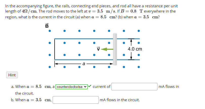 In the accompanying figure, the rails, connecting end pieces, and rod all have a resistance per unit
length of 42/ cm. The rod moves to the left at v = 3.5 m/s. If B = 0.8 T everywhere in the
region, what is the current in the circuit (a) when a = 8.5 cm? (b) when a = 3.5 cm?
В
4.0 cm
Hint
a. When a = 8.5 cm, a counterclockwise v
current of
mA flows in
the circuit.
b. When a
3.5 ст,
mA flows in the circuit.
t>
