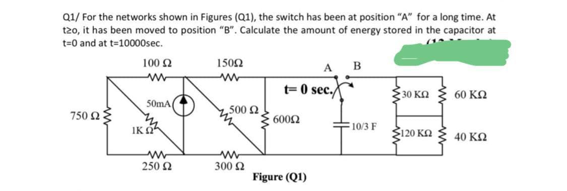 Q1/ For the networks shown in Figures (Q1), the switch has been at position "A" for a long time. At
t2o, it has been moved to position "B". Calculate the amount of energy stored in the capacitor at
t30 and at t-10000sec.
100 2
1502
A
B
t= 0 sec.
30 KO
60 KQ
50mA
500 2
750 2
6002
IK OA
10/3 F
Ž120 KO
40 KQ
250 2
300 2
Figure (Q1)
