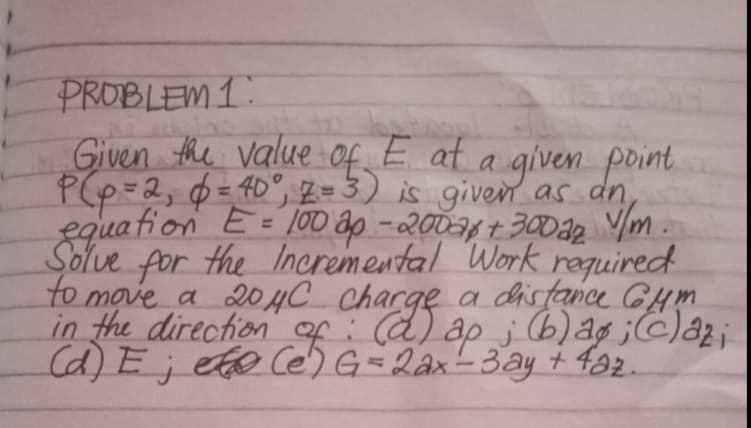 PROBLEM 1:
Given the value of E at a given point
P(p=2, $= 40°, z=3) is given as dn,
equa fion E= 10D ap -200a4 + 300a2 Ym .
Solve for the Incremental Work required
to move a 204C charge
in the direction
Cd) E; eto Ce)
a disfance CHm
of: d) ap ; (b)ag ;c)a2;
G=2ax-3ay + f92.
