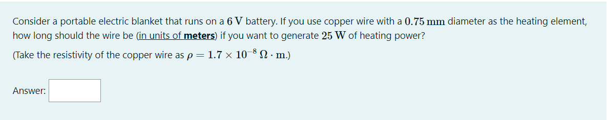 Consider a portable electric blanket that runs on a 6 V battery. If you use copper wire with a 0.75 mm diameter as the heating element,
how long should the wire be (in units of meters) if you want to generate 25 W of heating power?
(Take the resistivity of the copper wire as p = 1.7 × 10¬8 N.m.)
Answer:
