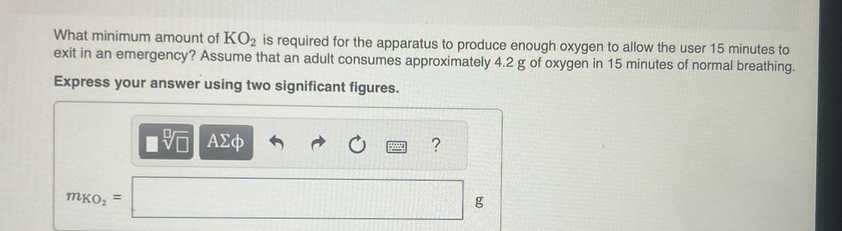 What minimum amount of KO2 is required for the apparatus to produce enough oxygen to allow the user 15 minutes to
exit in an emergency? Assume that an adult consumes approximately 4.2 g of oxygen in 15 minutes of normal breathing.
Express your answer using two significant figures.
ΜΕ ΑΣΦ
?
MKO2 =
60
g