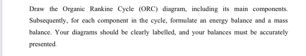 Draw the Organic Rankine Cycle (ORC) diagram, including its main components.
Subsequently, for each component in the cycle, formulate an energy balance and a mass
balance. Your diagrams should be clearly labelled, and your balances must be accurately
presented.