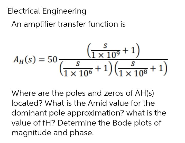 Electrical Engineering
An amplifier transfer function is
S
1 × 10⁹
05+1)
AH(S) = 50
S
(₁×²106 + 1) (1 × 108 + 1)
S
x
x
Where are the poles and zeros of AH(s)
located? What is the Amid value for the
dominant pole approximation? what is the
value of fH? Determine the Bode plots of
magnitude and phase.