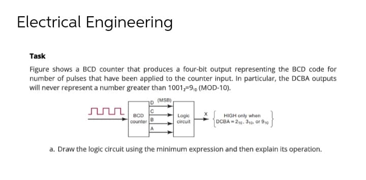 Electrical Engineering
Task
Figure shows a BCD counter that produces a four-bit output representing the BCD code for
number of pulses that have been applied to the counter input. In particular, the DCBA outputs
will never represent a number greater than 1001,-91, (MOD-10).
(MSB)
Logic
BCD
counter
circuit
HIGH only when
DCBA=210-310, or 910
a. Draw the logic circuit using the minimum expression and then explain its operation.
B