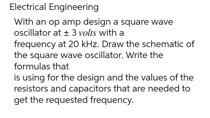 Electrical Engineering
With an op amp design a square wave
oscillator at ± 3 volts with a
frequency at 20 kHz. Draw the schematic of
the square wave oscillator. Write the
formulas that
is using for the design and the values of the
resistors and capacitors that are needed to
get the requested frequency.