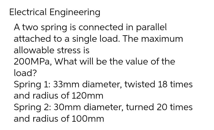 Electrical Engineering
A two spring is connected in parallel
attached to a single load. The maximum
allowable stress is
200MPa, What will be the value of the
load?
Spring 1: 33mm diameter, twisted 18 times
and radius of 120mm
Spring 2: 30mm diameter, turned 20 times
and radius of 100mm