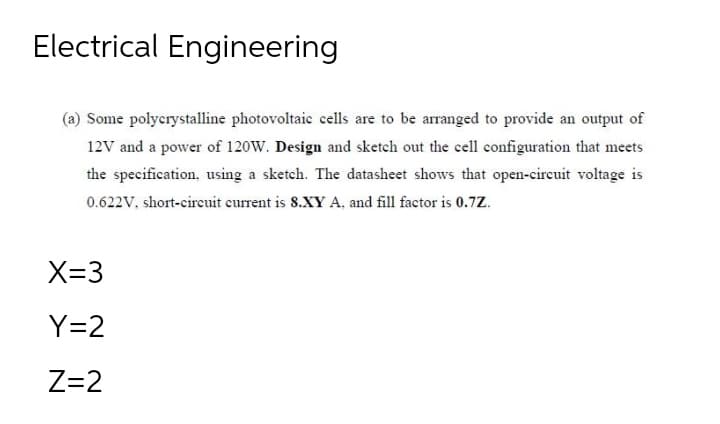 Electrical Engineering
(a) Some polycrystalline photovoltaic cells are to be arranged to provide an output of
12V and a power of 120W. Design and sketch out the cell configuration that meets
the specification, using a sketch. The datasheet shows that open-circuit voltage is
0.622V, short-circuit current is 8.XY A, and fill factor is 0.7Z.
X=3
Y=2
Z=2