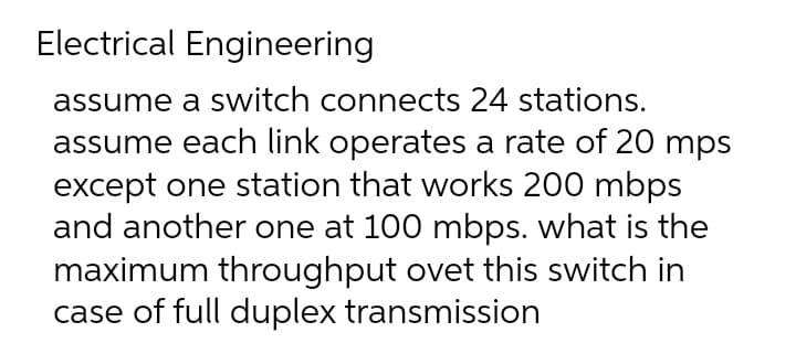 Electrical Engineering
assume a switch connects 24 stations.
assume each link operates a rate of 20 mps
except one station that works 200 mbps
and another one at 100 mbps. what is the
maximum throughput ovet this switch in
case of full duplex transmission