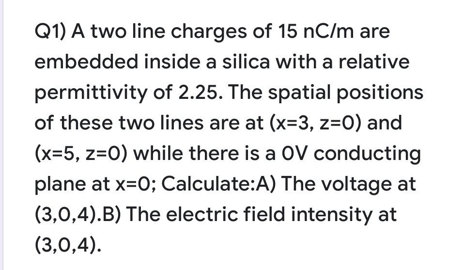 Q1) A two line charges of 15 nC/m are
embedded inside a silica with a relative
permittivity of 2.25. The spatial positions
of these two lines are at (x-3, z=0) and
(x=5, z=0) while there is a OV conducting
plane at x=0; Calculate:A) The voltage at
(3,0,4).B) The electric field intensity at
(3,0,4).
