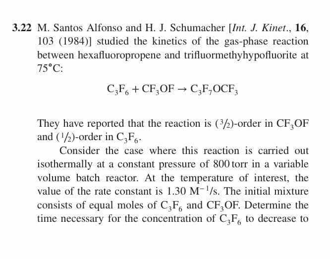 3.22 M. Santos Alfonso and H. J. Schumacher [Int. J. Kinet., 16,
103 (1984)] studied the kinetics of the gas-phase reaction
between hexafluoropropene and trifluormethyhypofluorite at
75°C:
C;F, + CF,OF → C,F,OCF,
They have reported that the reaction is (2)-order in CF,OF
and (2)-order in C,F,.
Consider the case where this reaction is carried out
isothermally at a constant pressure of 800 torr in a variable
volume batch reactor. At the temperature of interest, the
value of the rate constant is 1.30 M-/s. The initial mixture
consists of equal moles of C,F, and CF,OF. Determine the
time necessary for the concentration of C,F, to decrease to
