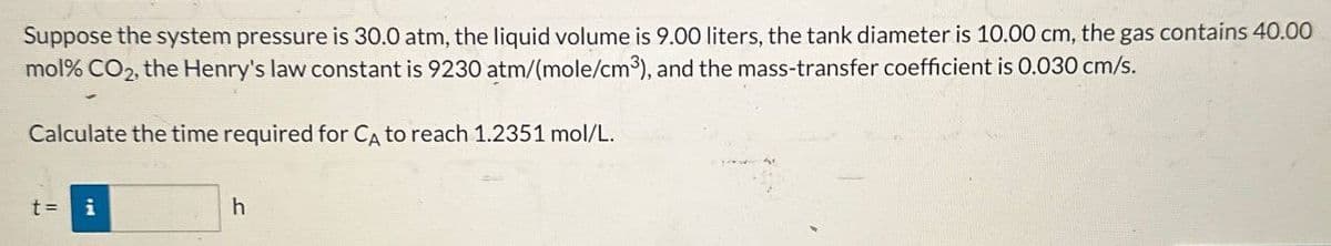 Suppose the system pressure is 30.0 atm, the liquid volume is 9.00 liters, the tank diameter is 10.00 cm, the gas contains 40.00
mol% CO2, the Henry's law constant is 9230 atm/(mole/cm³), and the mass-transfer coefficient is 0.030 cm/s.
Calculate the time required for CA to reach 1.2351 mol/L.
t = i
h