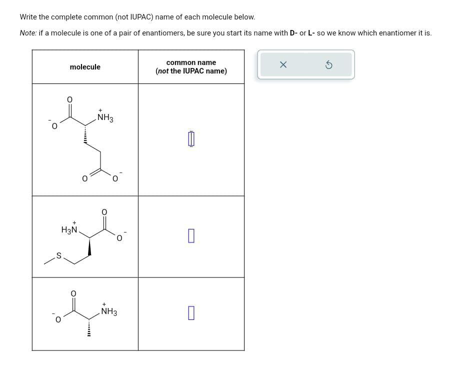 Write the complete common (not IUPAC) name of each molecule below.
Note: if a molecule is one of a pair of enantiomers, be sure you start its name with D- or L- so we know which enantiomer it is.
S
molecule
+
NH3
common name
(not the IUPAC name)
H3N.
☐
ཡི།
NH3
☐