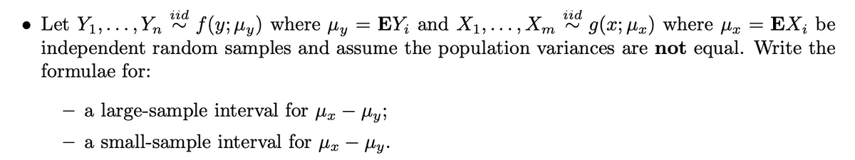 iid
iid
f(y; Py) where Hy = EY; and X1,..., Xm g(x; µ„) where u = EX; be
• Let Y1,...,Yn
independent random samples and assume the population variances are not equal. Write the
formulae for:
.. .
a large-sample interval for g – Hy;
a small-sample interval for pg
y.
-
