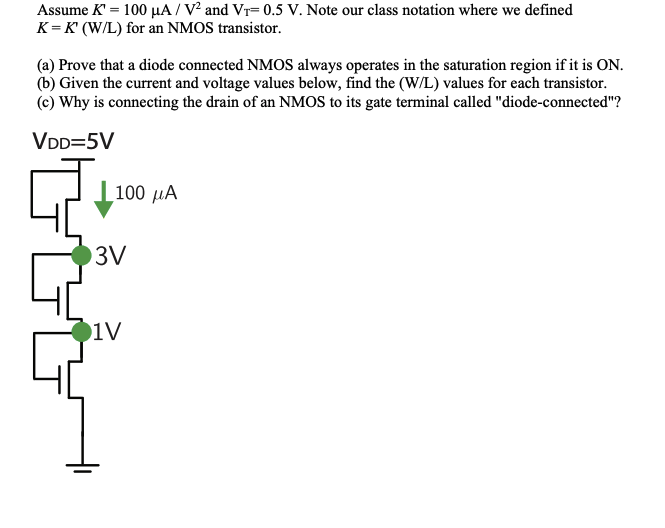 Assume K' = 100 µA / V² and Vr= 0.5 V. Note our class notation where we defined
K = K' (W/L) for an NMOS transistor.
(a) Prove that a diode connected NMOS always operates in the saturation region if it is ON.
(b) Given the current and voltage values below, find the (W/L) values for each transistor.
(c) Why is connecting the drain of an NMOS to its gate terminal called "diode-connected"?
VDD=5V
| 100 µÃ
3V
1V
