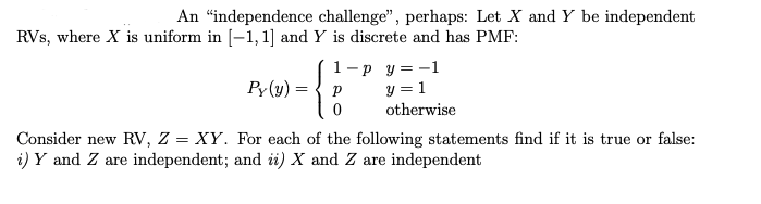 An "independence challenge", perhaps: Let X and Y be independent
RVs, where X is uniform in [−1, 1] and Y is discrete and has PMF:
Py(y) =
=
{
1-p_y=-1
y = 1
otherwise
Р
0
Consider new RV, Z = XY. For each of the following statements find if it is true or false:
i) Y and Z are independent; and ii) X and Z are independent