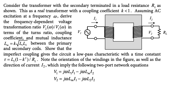 Consider the transformer with the secondary terminated in a load resistance R, as
shown. This as a real transformer with a coupling coefficient k <1. Assuming AC
excitation at a frequency , derive
1₂
voltage
the frequency-dependent
transformation ratio V₂ (@)/V(@) in
terms of the turns ratio, coupling V₁
coefficient, and mutual inductance
L=k√ √LL₂ between the primary
and secondary coils. Show that the
V₂
imperfect coupling gives the circuit a low-pass characteristic with a time constant
T=L₂(1-k²)/R₁. Note the orientation of the windings in the figure, as well as the
direction of current I2, which imply the following two-port network equations
V₁ = jwL₂1₁-jwLm¹2
V₂ = jwLm11-jwL₂I₂
R₂