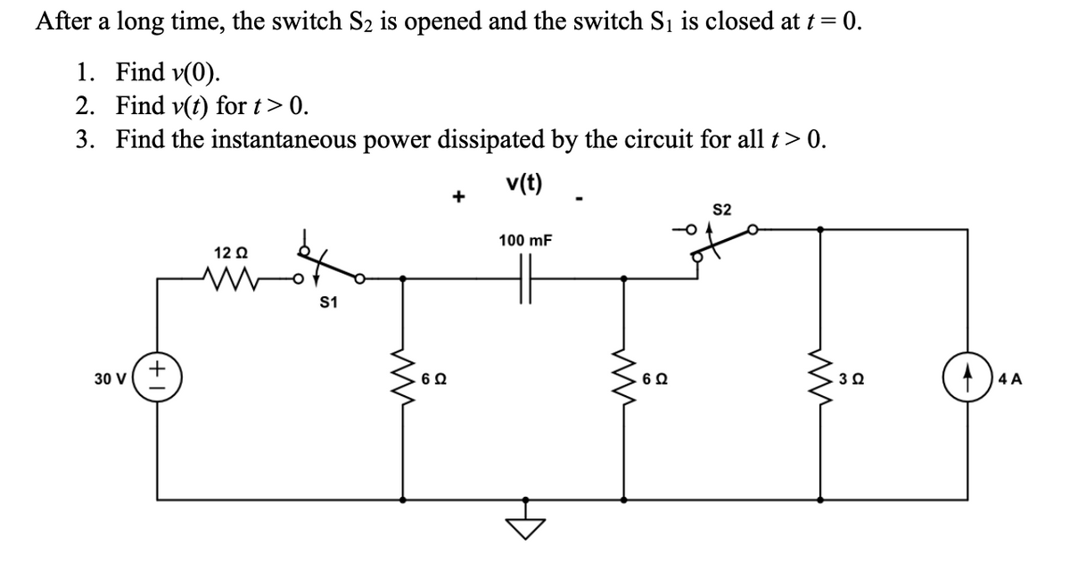 After a long time, the switch S₂ is opened and the switch S₁ is closed at t = 0.
1. Find v(0).
2. Find v(t) for t> 0.
3. Find the instantaneous power dissipated by the circuit for all t> 0.
v(t)
30 V
+
12 Q2
S1
ww
6 Ω
100 mF
6 Ω
S2
m
3 Ω
4 A