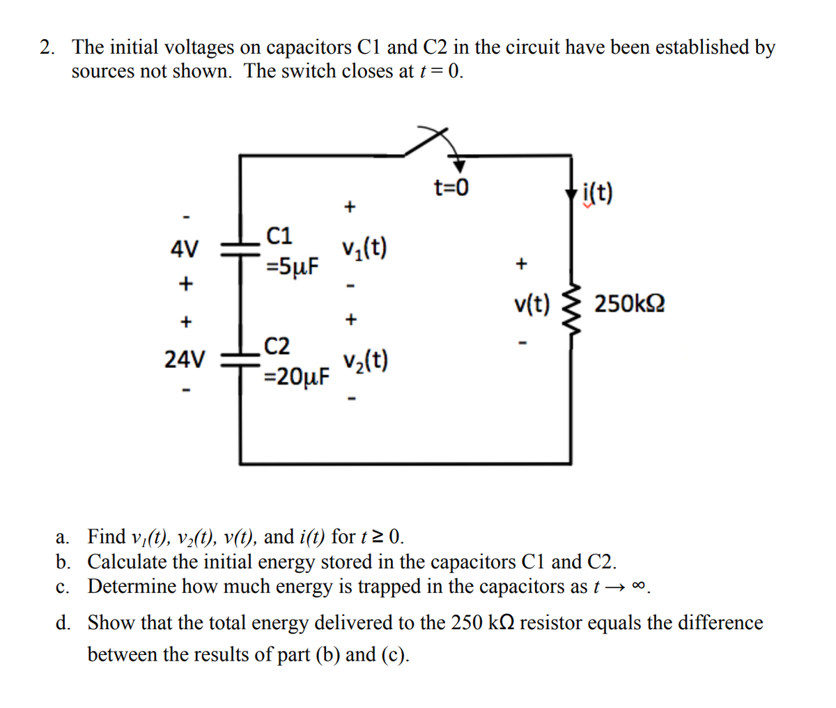 2. The initial voltages on capacitors C1 and C2 in the circuit have been established by
sources not shown. The switch closes at t = 0.
t=0
i(t)
C1
4V
v₂(t)
=5μF
C2
V₂(t)
=20μF
a. Find v₁(t), v₂(t), v(t), and i(t) for t≥ 0.
b.
Calculate the initial energy stored in the capacitors C1 and C2.
c. Determine how much energy is trapped in the capacitors as t →∞.
d. Show that the total energy delivered to the 250 k№ resistor equals the difference
between the results of part (b) and (c).
+
+
24V
I
+
+
v(t)
www
I
250kS2