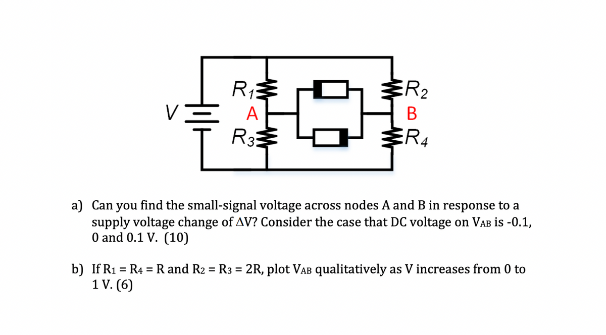 R1
ER2
V
A
R3
a) Can you find the small-signal voltage across nodes A and B in response to a
supply voltage change of AV? Consider the case that DC voltage on VAB is -0.1,
O and 0.1 V. (10)
b) If R1 = R4 =R and R2 = R3 = 2R, plot VAB qualitatively as V increases from 0 to
1 V. (6)
%3D
