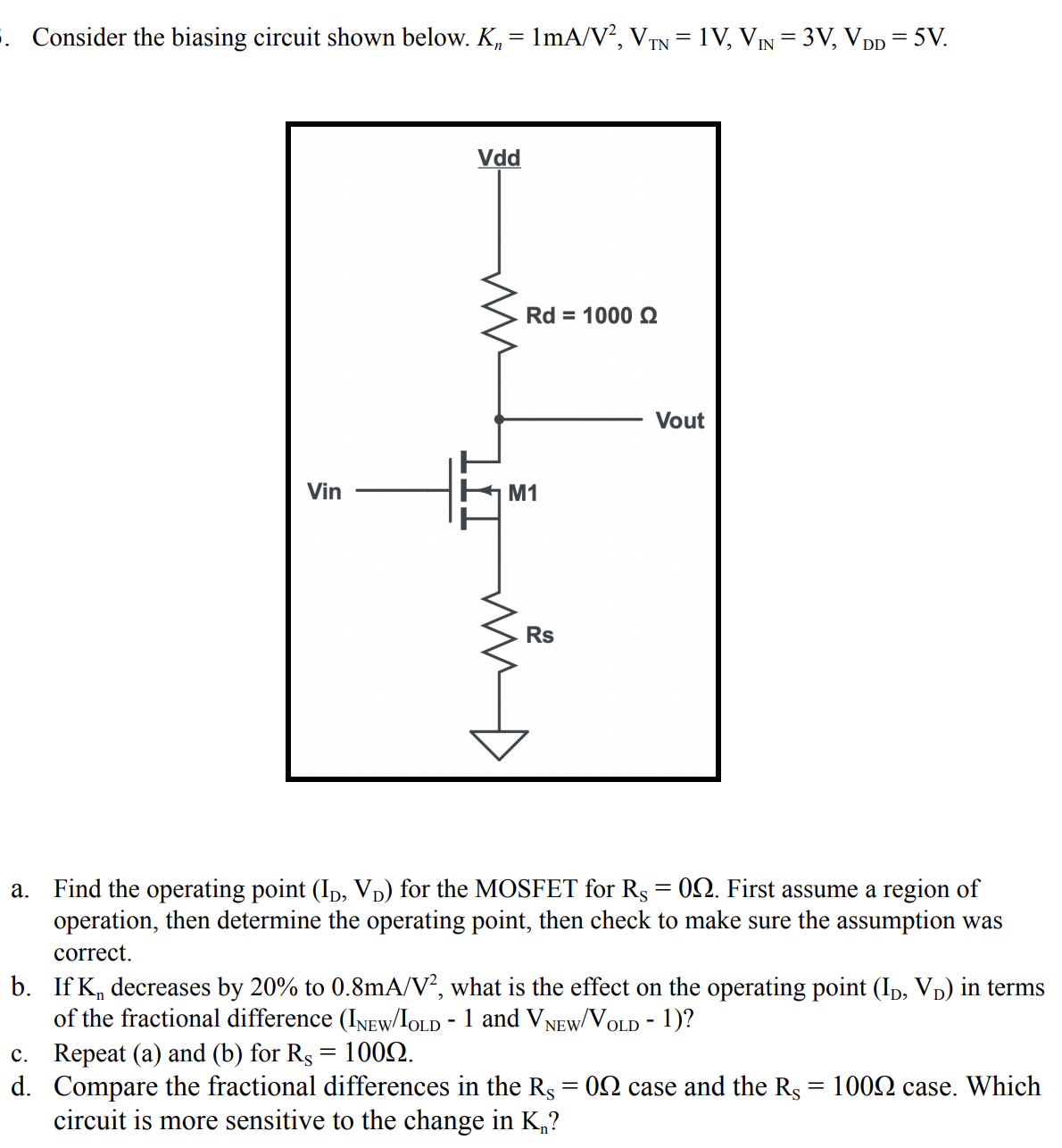 . Consider the biasing circuit shown below. K, = 1mA/V, VIN = 1V, VỊN = 3V, VDD = 5V.
||
Vdd
Rd = 1000 Q
Vout
Vin
M1
Rs
a. Find the operating point (Ip, Vp) for the MOSFET for Rs= 02. First assume a region of
operation, then determine the operating point, then check to make sure the assumption was
correct.
b. If K, decreases by 20% to 0.8mA/V², what is the effect on the operating point (Ip, Vp) in terms
of the fractional difference (INEW/IOLD - 1 and VNEW/VOLD - 1)?
c. Repeat (a) and (b) for Rs = 1002.
d. Compare the fractional differences in the Rs = 02 case and the Rs = 1002 case. Which
circuit is more sensitive to the change in K,?

