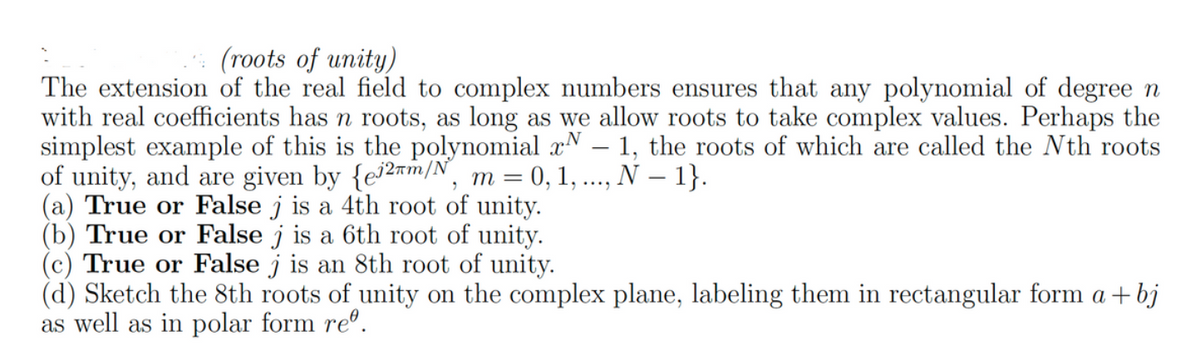 (roots of unity)
The extension of the real field to complex numbers ensures that any polynomial of degree n
with real coefficients has n roots, as long as we allow roots to take complex values. Perhaps the
simplest example of this is the polynomial x - 1, the roots of which are called the Nth roots
of unity, and are given by {e2m/N, m = 0, 1, ..., N - 1}.
(a) True or False j is a 4th root of unity.
(b) True or False j is a 6th root of unity.
(c) True or False j is an 8th root of unity.
(d) Sketch the 8th roots of unity on the complex plane, labeling them in rectangular form a + bj
as well as in polar form reº.