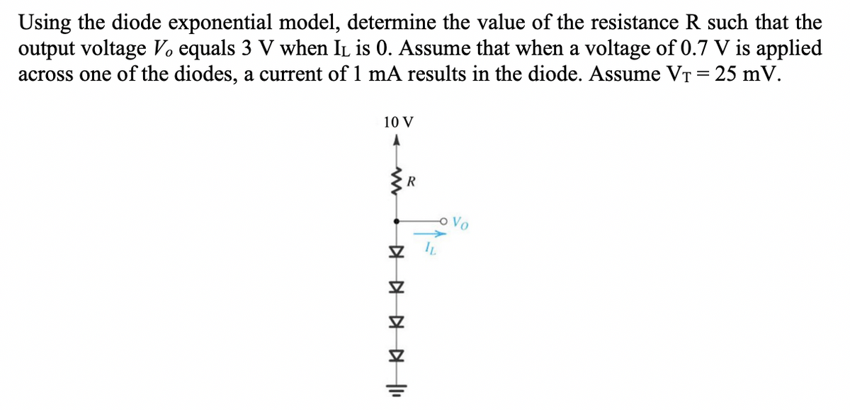 Using the diode exponential model, determine the value of the resistance R such that the
output voltage V equals 3 V when IL is 0. Assume that when a voltage of 0.7 V is applied
across one of the diodes, a current of 1 mA results in the diode. Assume VT= 25 mV.
10 V
Vo
