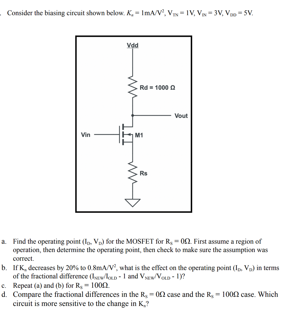 Consider the biasing circuit shown below. K, = 1mA/V?, VTN = 1V, VIN = 3V, VDp = 5V.
Vdd
Rd = 1000 Q
Vout
Vin
M1
Rs
a. Find the operating point (Ip, VD) for the MOSFET for Rs = 02. First assume a region of
operation, then determine the operating point, then check to make sure the assumption was
correct.
b. If K, decreases by 20% to 0.8mA/V², what is the effect on the operating point (Ip, Vp) in terms
of the fractional difference (INEW/IOLD - 1 and VNEW/VOLD - 1)?
c. Repeat (a) and (b) for Rs = 1002.
d. Compare the fractional differences in the Rs = 02 case and the Rs = 1002 case. Which
circuit is more sensitive to the change in K„?
