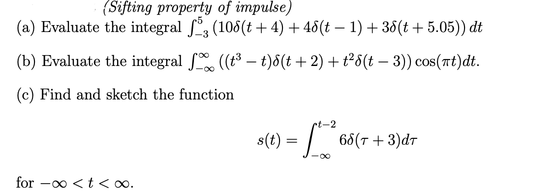 (Sifting property of impulse)
(a) Evaluate the integral ſ3 (106(t + 4) + 48(t − 1) + 38(t + 5.05)) dt
(b) Evaluate the integral ſ ((t³ – t)8(t + 2) + t²8(t − 3)) cos(πt)dt.
-∞
(c) Find and sketch the function
for < t <∞.
rt-2
s(t) = 65
·∞
68(T + 3)dT