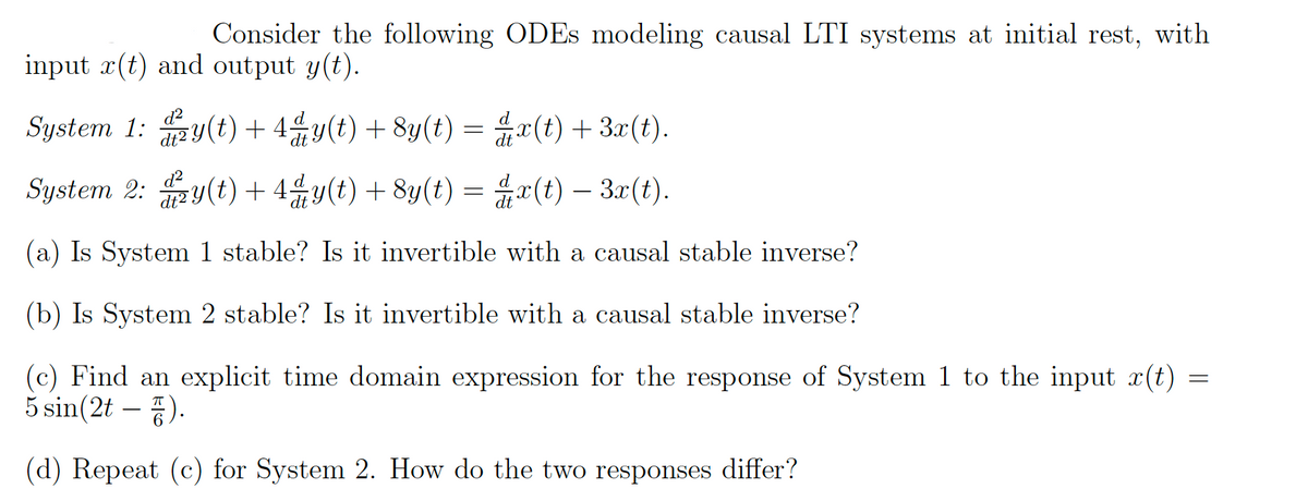 Consider the following ODEs modeling causal LTI systems at initial rest, with
input x(t) and output y(t).
System 1:y(t) + 4ªy(t) + 8y(t) =
x(t) + 3x(t).
d²
System 2: y(t) + 4⁄y(t) + 8y(t) =
x(t) — 3x(t).
dt
(a) Is System 1 stable? Is it invertible with a causal stable inverse?
(b) Is System 2 stable? Is it invertible with a causal stable inverse?
(c) Find an explicit time domain expression for the response of System 1 to the input x(t)
5 sin(2t - ).
(d) Repeat (c) for System 2. How do the two responses differ?
=