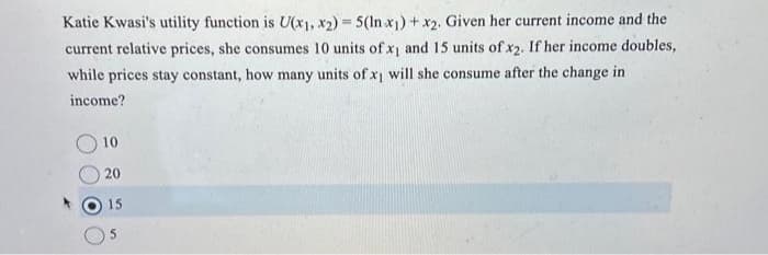 Katie Kwasi's utility function is U(x1, x2)=5(In x1)+x2. Given her current income and the
current relative prices, she consumes 10 units of x1 and 15 units of x2. If her income doubles,
while prices stay constant, how many units of x₁ will she consume after the change in
income?
10
20
15
5