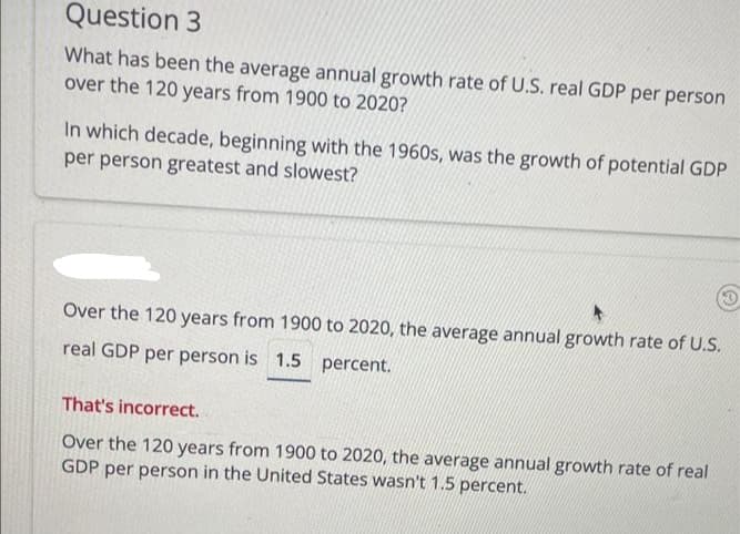 Question 3
What has been the average annual growth rate of U.S. real GDP per person
over the 120 years from 1900 to 2020?
In which decade, beginning with the 1960s, was the growth of potential GDP
per person greatest and slowest?
Over the 120 years from 1900 to 2020, the average annual growth rate of U.S.
real GDP per person is 1.5 percent.
That's incorrect.
Over the 120 years from 1900 to 2020, the average annual growth rate of real
GDP per person in the United States wasn't 1.5 percent.