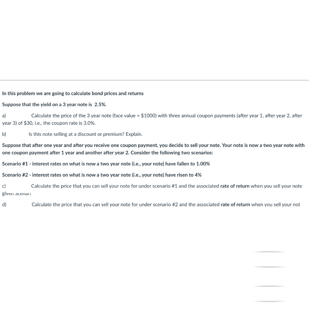 In this problem we are going to calculate bond prices and returns
Suppose that the yield on a 3 year note is 2.5%.
a)
Calculate the price of the 3 year note (face value = $1000) with three annual coupon payments (after year 1, after year 2, after
year 3) of $30, i.e., the coupon rate is 3.0%.
b)
Is this note selling at a discount or premium? Explain.
Suppose that after one year and after you receive one coupon payment, you decide to sell your note. Your note is now a two year note with
one coupon payment after 1 year and another after year 2. Consider the following two scenarios:
Scenario #1 - interest rates on what is now a two year note (i.e., your note) have fallen to 1.00%
Scenario #2 - interest rates on what is now a two year note (i.e., your note) have risen to 4%
c)
given scenan
d)
Calculate the price that you can sell your note for under scenario #1 and the associated rate of return when you sell your note
Calculate the price that you can sell your note for under scenario #2 and the associated rate of return when you sell your not