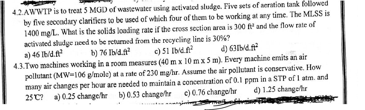 4.2.AWWTP is to treat 5 MGD of wastewater using activated sludge. Five sets of aeration tank followed
b) 76 Ib/d.ft²
c) 51 Ib/d.ft²
d) 631b/d.ft²
by five secondary clarifiers to be used of which four of them to be working at any time. The MLSS is
1400 mg/L. What is the solids loading rate if the cross section area is 300 ft² and the flow rate of
activated sludge need to be returned from the recycling line is 30%?
a) 46 Ib/d.ft²
4.3.Two machines working in a room measures (40 m x 10 mx 5 m). Every machine emits an air
pollutant (MW=106 g/mole) at a rate of 230 mg/hr. Assume the air pollutant is conservative. How
many air changes per hour are needed to maintain a concentration of 0.1 ppm in a STP of 1 atm. and
d) 1.25 change/hr
c) 0.76 change/hr
25°C?
b) 0.53 change/hr
tnining_tr mete
a) 0.25 change/hr