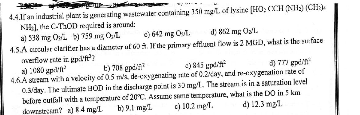 4.4.If an industrial plant is generating wastewater containing 350 mg/L of lysine [HO₂ CCH (NH2) (CH2)4
NH2], the C-ThOD required is around:
a) 538 mg 02/L b) 759 mg 02/L
c) 642 mg 02/L
d) 862 mg O₂/L
4.5.A circular clarifier has a diameter of 60 ft. If the primary effluent flow is 2 MGD, what is the surface
overflow rate in gpd/ft²?
a) 1080 gpd/ft²
b) 708 gpd/ft²
c) 845 gpd/ft²
d) 777 gpd/ft²
4.6.A stream with a velocity of 0.5 m/s, de-oxygenating rate of 0.2/day, and re-oxygenation rate of
0.3/day. The ultimate BOD in the discharge point is 30 mg/L. The stream is in a saturation level
before outfall with a temperature of 20°C. Assume same temperature, what is the DO in 5 km
d) 12.3 mg/L
downstream? a) 8.4 mg/L
b) 9.1 mg/L
c) 10.2 mg/L