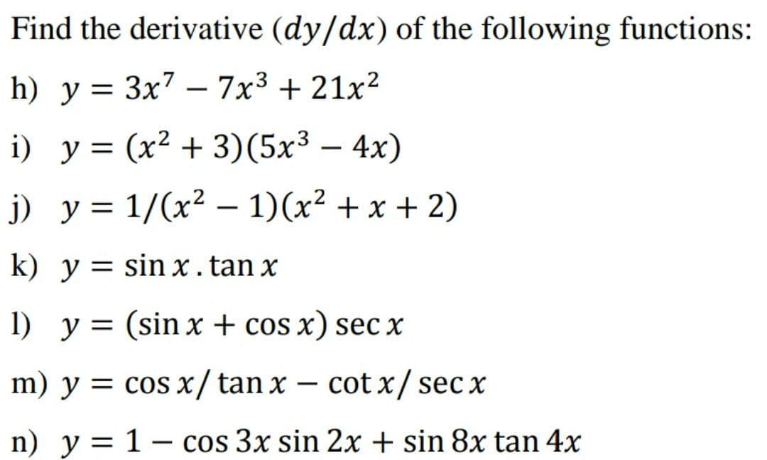 Find the derivative (dy/dx) of the following functions:
h) у %3D Зx7 — 7х3 + 21x2
-
i) y = (x² + 3)(5x³ – 4x)
) у%3D 1/(х? — 1)(x? + х + 2)
k) y = sin x.tan x
%3D
1) y = (sin x + cos x) sec x
m) y = cos x/tan x – cot x/ sec x
n) y = 1 – cos 3x sin 2x + sin 8x tan 4x
